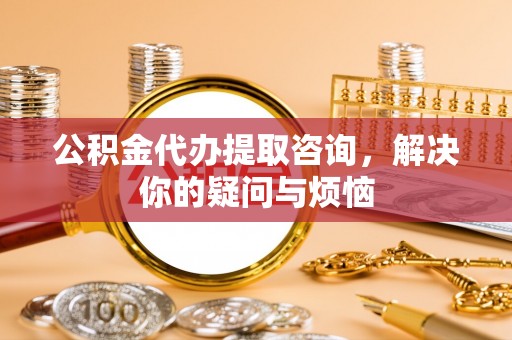 城阳公积金代办提取咨询，解决你的疑问与烦恼