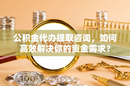 城阳公积金代办提取咨询，如何高效解决你的资金需求？