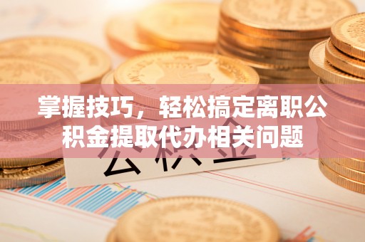 城阳掌握技巧，轻松搞定离职公积金提取代办相关问题