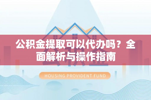 城阳公积金提取可以代办吗？全面解析与操作指南